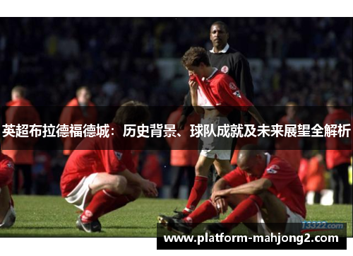 英超布拉德福德城:历史背景、球队成就及未来展望全解析 英超布拉德福德城:历史背景、球队成就及未来展望全解析