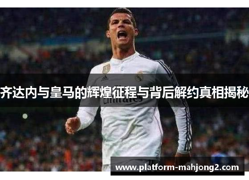 齐达内与皇马的辉煌征程与背后解约真相揭秘 齐达内与皇马的辉煌征程与背后解约真相揭秘