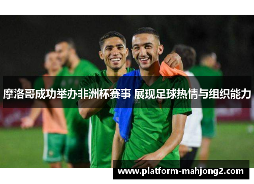 摩洛哥成功举办非洲杯赛事 展现足球热情与组织能力 摩洛哥成功举办非洲杯赛事 展现足球热情与组织能力