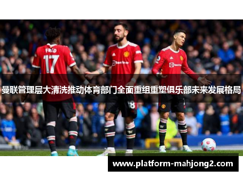 曼联管理层大清洗推动体育部门全面重组重塑俱乐部未来发展格局 曼联管理层大清洗推动体育部门全面重组重塑俱乐部未来发展格局