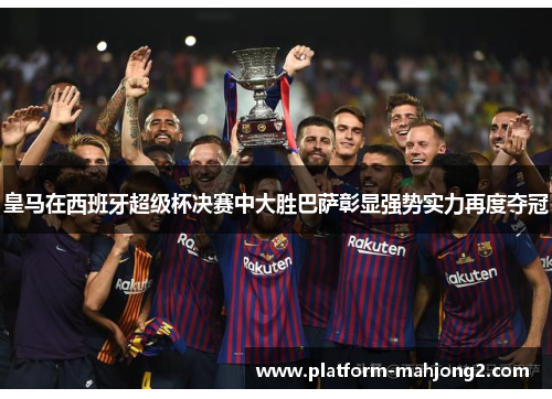 皇马在西班牙超级杯决赛中大胜巴萨彰显强势实力再度夺冠