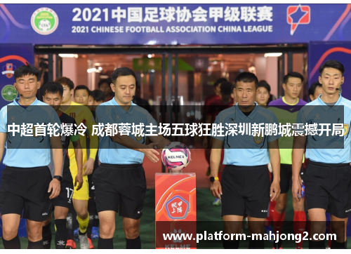 中超首轮爆冷 成都蓉城主场五球狂胜深圳新鹏城震撼开局