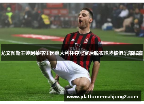 尤文图斯主帅阿莱格里因意大利杯夺冠赛后脱衣咆哮被俱乐部解雇