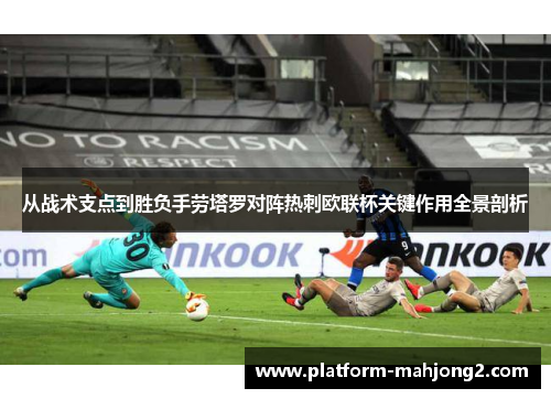 从战术支点到胜负手劳塔罗对阵热刺欧联杯关键作用全景剖析 从战术支点到胜负手劳塔罗对阵热刺欧联杯关键作用全景剖析