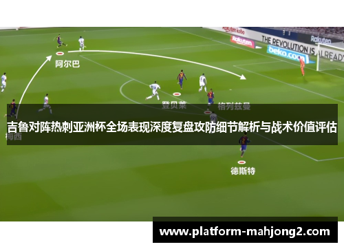 吉鲁对阵热刺亚洲杯全场表现深度复盘攻防细节解析与战术价值评估 吉鲁对阵热刺亚洲杯全场表现深度复盘攻防细节解析与战术价值评估