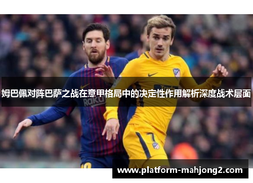 姆巴佩对阵巴萨之战在意甲格局中的决定性作用解析深度战术层面 姆巴佩对阵巴萨之战在意甲格局中的决定性作用解析深度战术层面